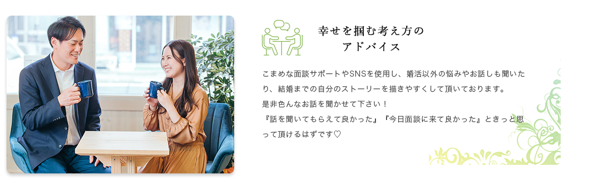 幸せを掴む考え方のアドバイス こまめな面談サポートやSNSを使用し、婚活以外の悩みやお話しも聞いたり、結婚までの自分のストーリーを描きやすくして頂いております。是非色んなお話を聞かせて下さい！『話を聞いてもらえて良かった』『今日面談に来て良かった』ときっと思って頂けるはずです♡